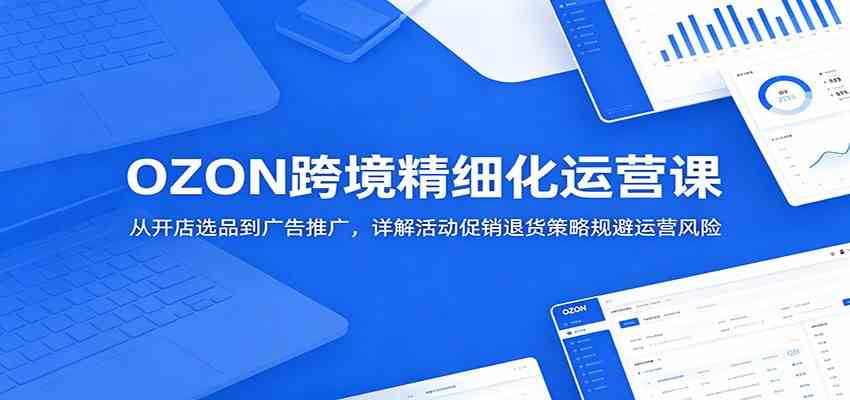 OZON跨境精细化运营课:从开店选品到广告推广,详解活动促销退货策略规避运营风险-智云网