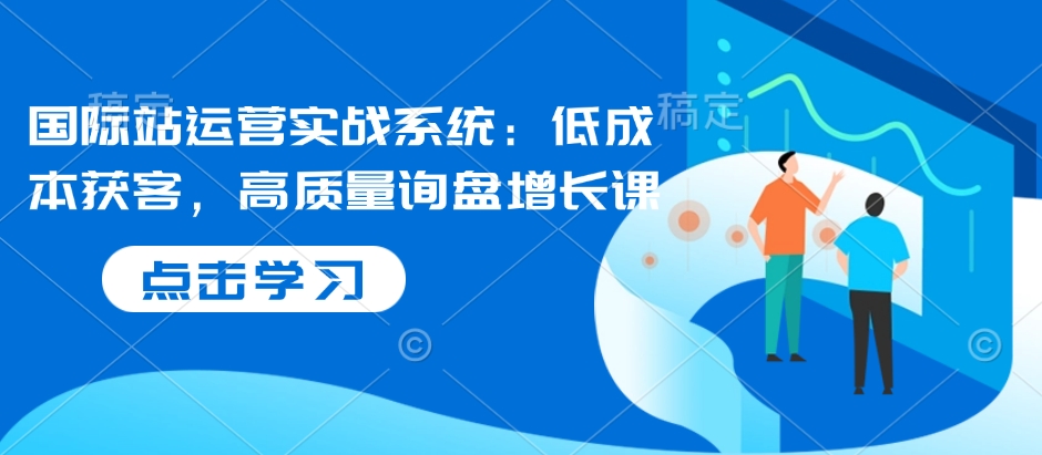 国际站运营实战系统:低成本获客,高质量询盘增长课(更新)