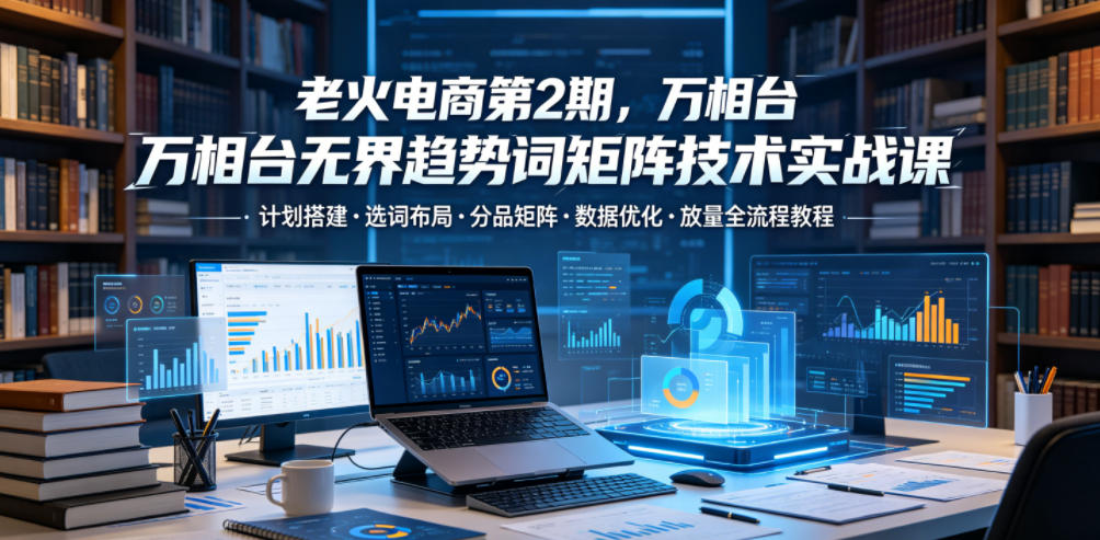老火电商第2期,万相台无界趋势词矩阵技术实战课,计划搭建・选词布局・分品矩阵・数据优化・放量全流程教程-智云网