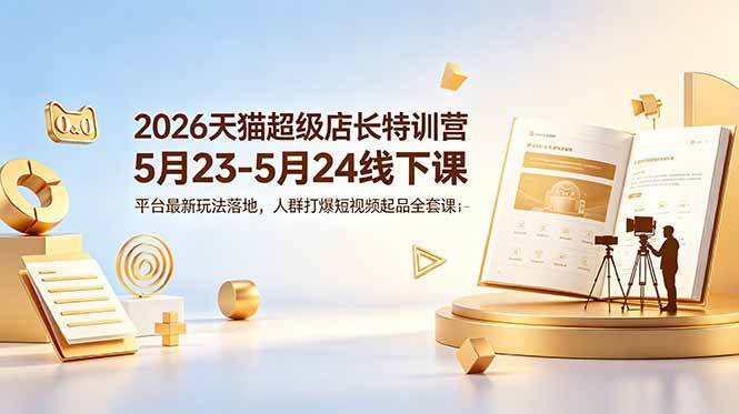 (18741期)2026天猫超级店长特训营5月23-5月24线下课,平台最新玩法落地,人群打爆短视频起品全套课件-智云网