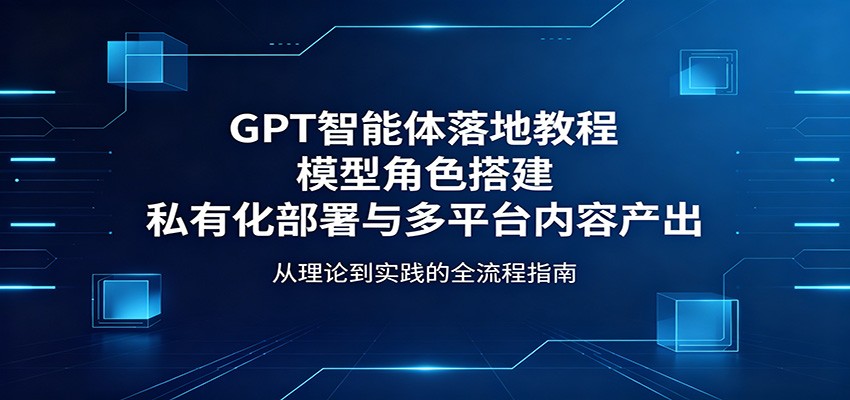 GPT智能体落地教程:模型角色搭建,私有化部署与多平台内容产出-智云网