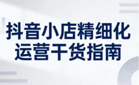 抖音小店精细化运营干货指南新版,助力商家系统提升店铺运营能力(更新26年6月)-智云网