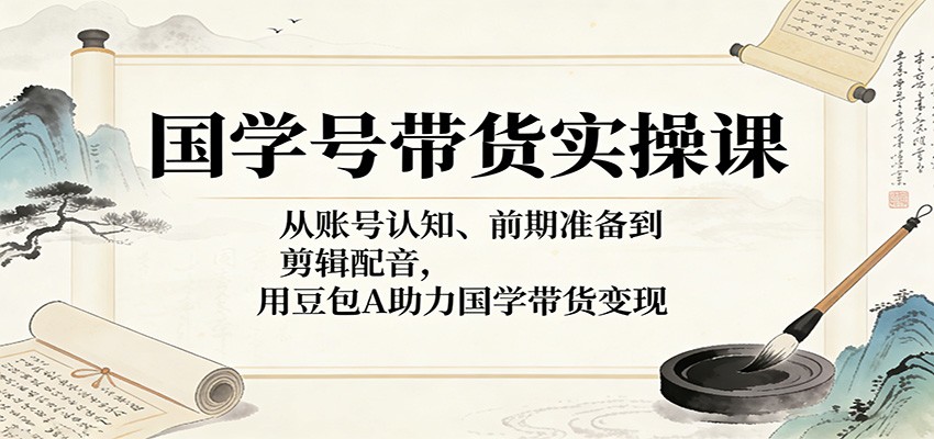 国学号带货实操课：从账号认知、前期准备到剪辑配音，用豆包AI助力国学带货变现-智云网